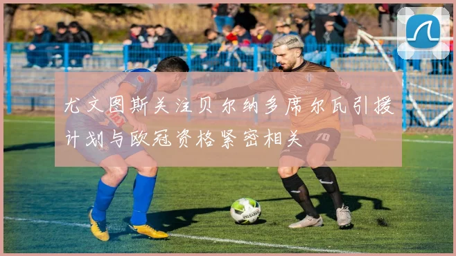 尤文图斯关注贝尔纳多席尔瓦引援计划与欧冠资格紧密相关
