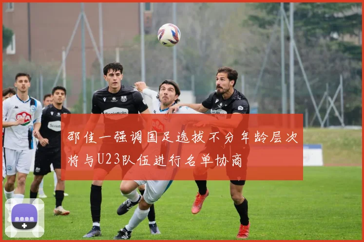 邵佳一强调国足选拔不分年龄层次将与U23队伍进行名单协商