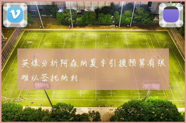 英媒分析阿森纳夏季引援预算有限难以签托纳利