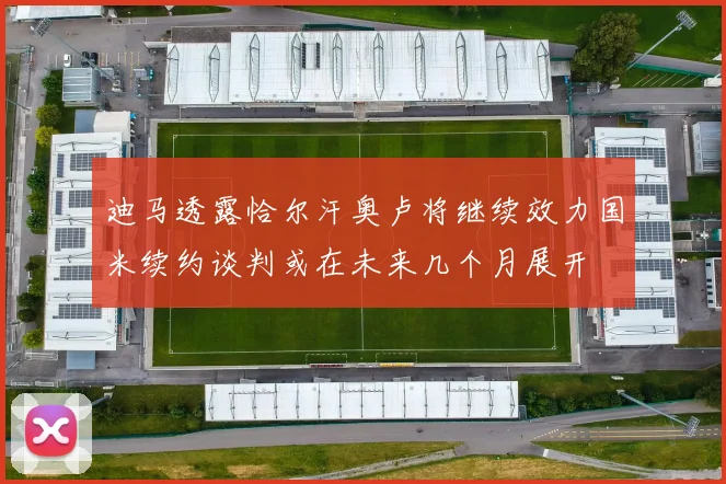 迪马透露恰尔汗奥卢将继续效力国米续约谈判或在未来几个月展开