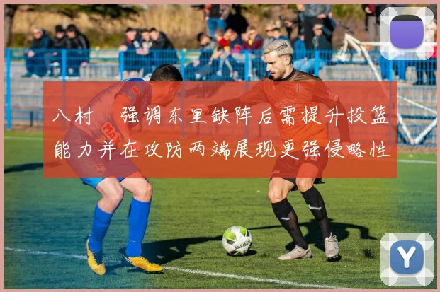 八村塁强调东里缺阵后需提升投篮能力并在攻防两端展现更强侵略性