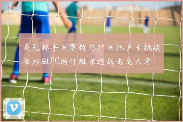 美冠杯半决赛精彩对决托卢卡挑战洛杉矶FC纳什维尔迎战老虎大学