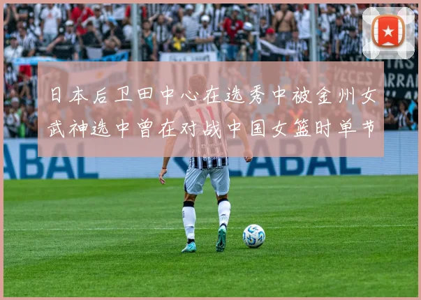 日本后卫田中心在选秀中被金州女武神选中曾在对战中国女篮时单节狂砍21分
