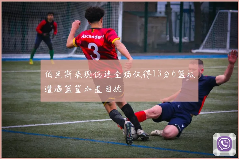 伯里斯表现低迷全场仅得13分6篮板遭遇篮筐加盖困扰