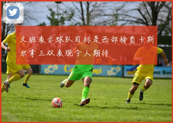 文班表示球队目标是西部榜首卡斯尔拿三双表现令人期待