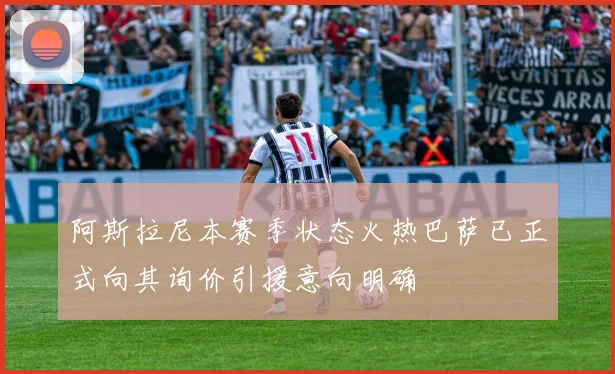阿斯拉尼本赛季状态火热巴萨已正式向其询价引援意向明确