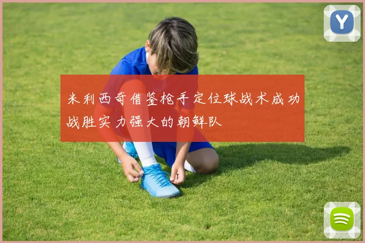 米利西奇借鉴枪手定位球战术成功战胜实力强大的朝鲜队