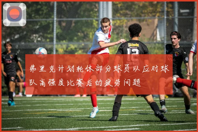 弗里克计划轮休部分球员以应对球队高强度比赛后的疲劳问题