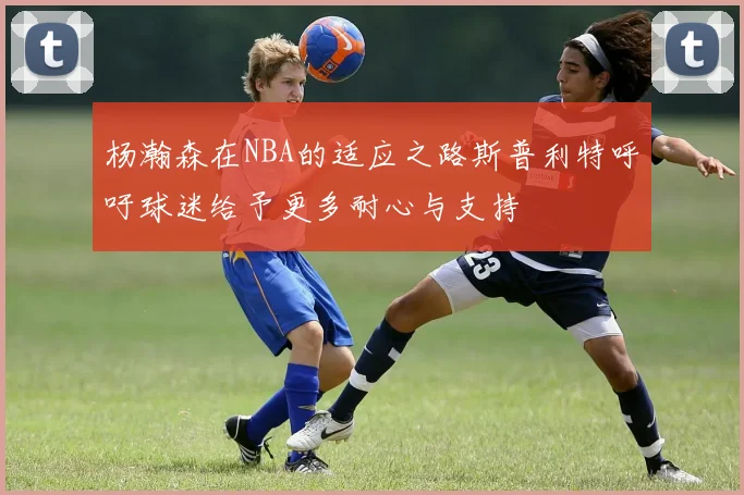 杨瀚森在NBA的适应之路斯普利特呼吁球迷给予更多耐心与支持
