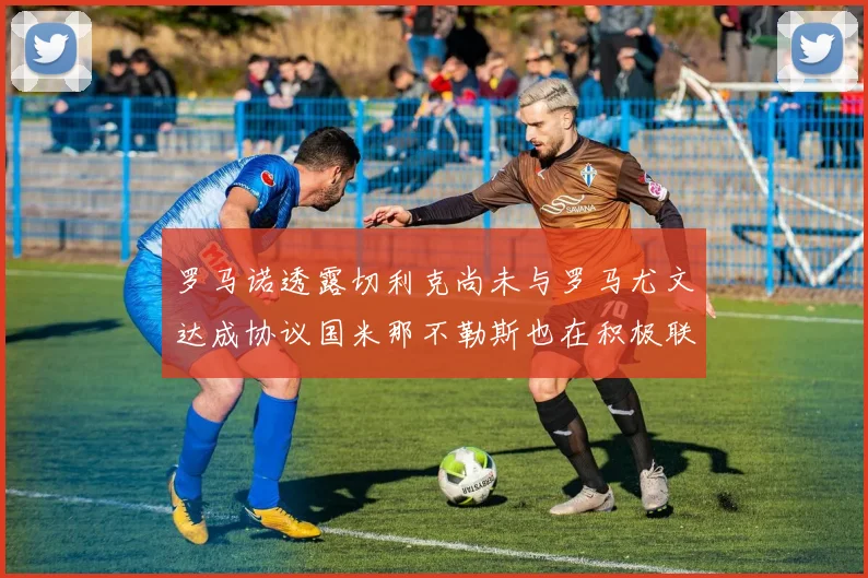 罗马诺透露切利克尚未与罗马尤文达成协议国米那不勒斯也在积极联系