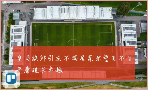 皇马换帅引发不满居莱尔誓言不甘平庸追求卓越
